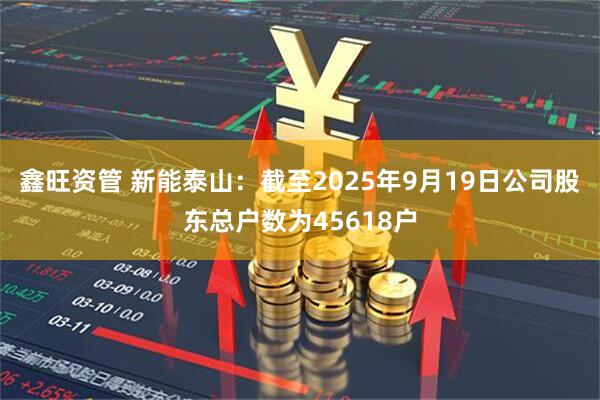 鑫旺资管 新能泰山：截至2025年9月19日公司股东总户数为45618户