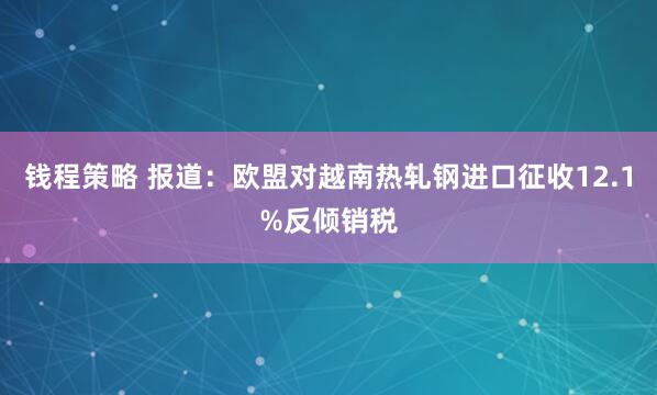 钱程策略 报道：欧盟对越南热轧钢进口征收12.1%反倾销税