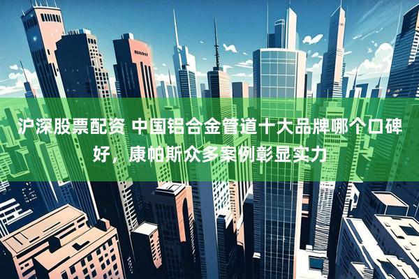 沪深股票配资 中国铝合金管道十大品牌哪个口碑好，康帕斯众多案例彰显实力