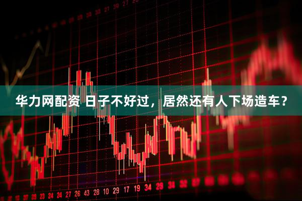 华力网配资 日子不好过，居然还有人下场造车？