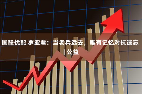 国联优配 罗亚君：当老兵远去，唯有记忆对抗遗忘 | 公益