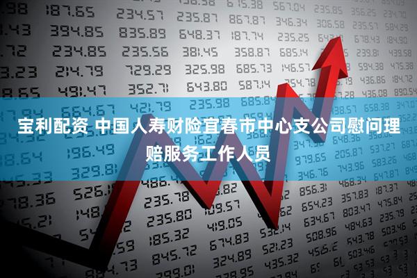 宝利配资 中国人寿财险宜春市中心支公司慰问理赔服务工作人员