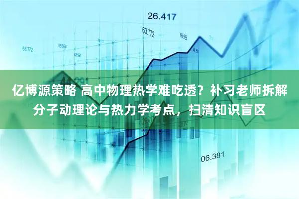 亿博源策略 高中物理热学难吃透？补习老师拆解分子动理论与热力学考点，扫清知识盲区
