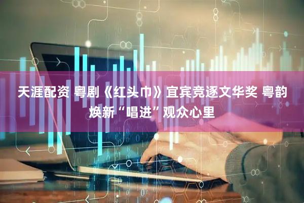 天涯配资 粤剧《红头巾》宜宾竞逐文华奖 粤韵焕新“唱进”观众心里