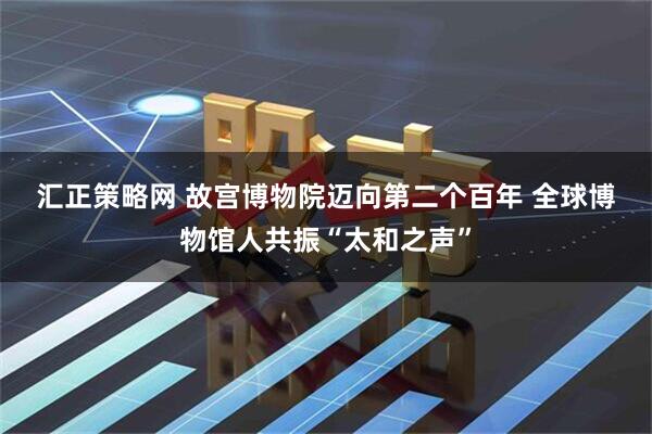 汇正策略网 故宫博物院迈向第二个百年 全球博物馆人共振“太和之声”