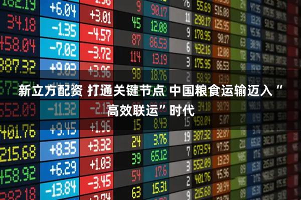 新立方配资 打通关键节点&#32;中国粮食运输迈入“高效联运”时代