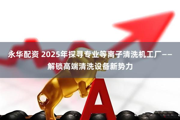 永华配资 2025年探寻专业等离子清洗机工厂——解锁高端清洗设备新势力