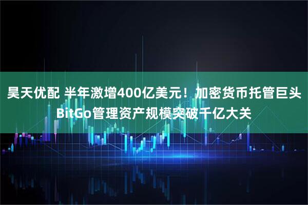 昊天优配 半年激增400亿美元！加密货币托管巨头BitGo管理资产规模突破千亿大关