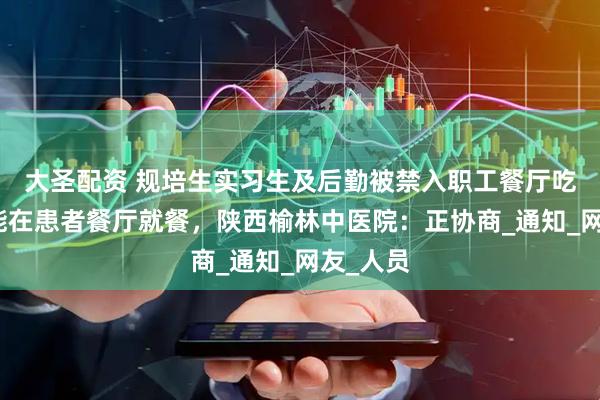 大圣配资 规培生实习生及后勤被禁入职工餐厅吃饭，只能在患者餐厅就餐，陕西榆林中医院：正协商_通知_网友_人员