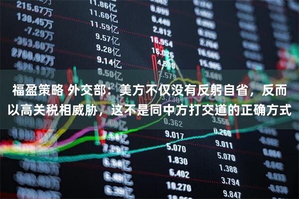 福盈策略 外交部：美方不仅没有反躬自省，反而以高关税相威胁，这不是同中方打交道的正确方式